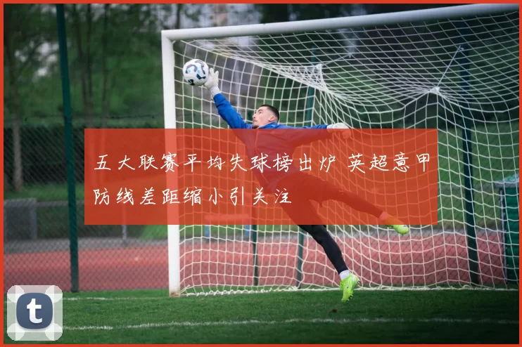 五大联赛平均失球榜出炉 英超意甲防线差距缩小引关注