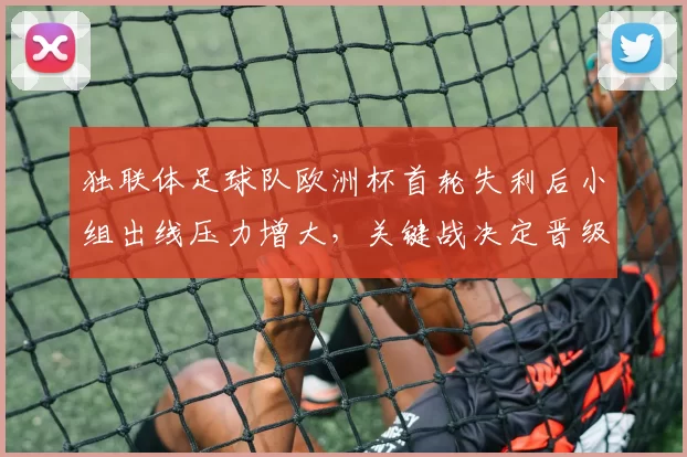 独联体足球队欧洲杯首轮失利后小组出线压力增大，关键战决定晋级前景