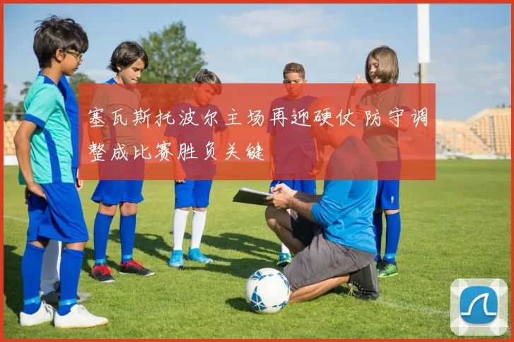 塞瓦斯托波尔主场再迎硬仗 防守调整成比赛胜负关键