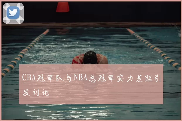CBA冠军队与NBA总冠军实力差距引发讨论
