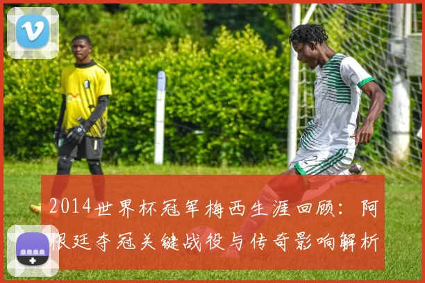 2014世界杯冠军梅西生涯回顾：阿根廷夺冠关键战役与传奇影响解析