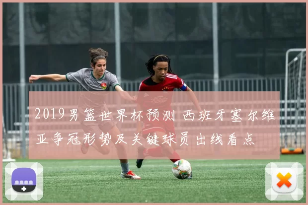 2019男篮世界杯预测 西班牙塞尔维亚争冠形势及关键球员出线看点