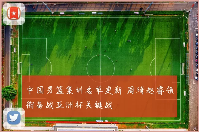 中国男篮集训名单更新 周琦赵睿领衔备战亚洲杯关键战