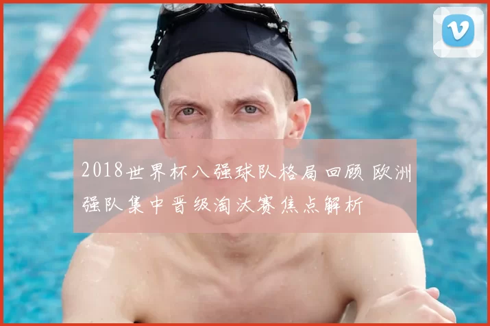 2018世界杯八强球队格局回顾 欧洲强队集中晋级淘汰赛焦点解析