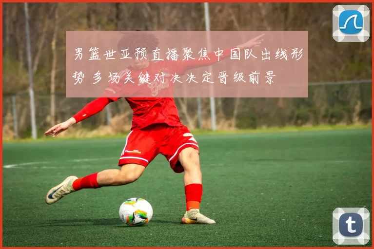 男篮世亚预直播聚焦中国队出线形势 多场关键对决决定晋级前景