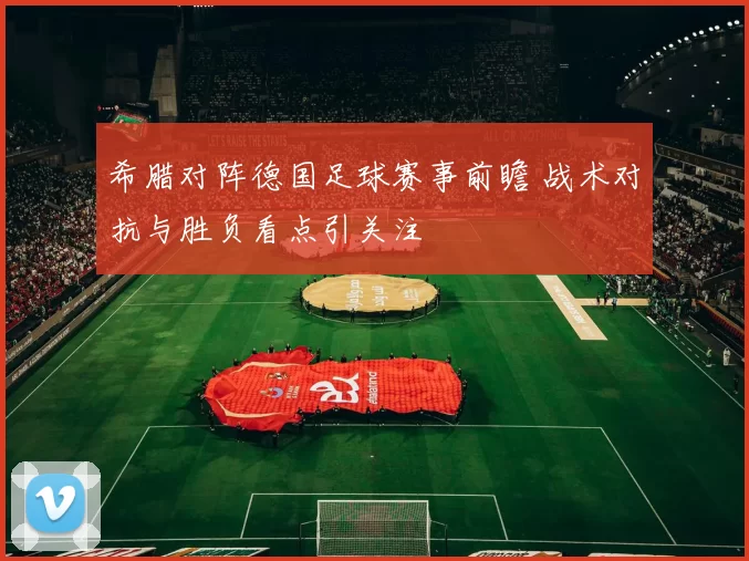 希腊对阵德国足球赛事前瞻 战术对抗与胜负看点引关注
