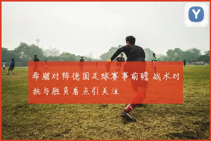 希腊对阵德国足球赛事前瞻 战术对抗与胜负看点引关注