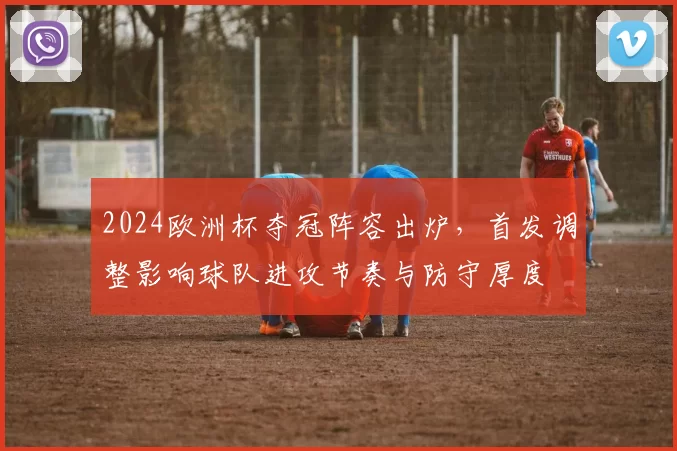 2024欧洲杯夺冠阵容出炉，首发调整影响球队进攻节奏与防守厚度