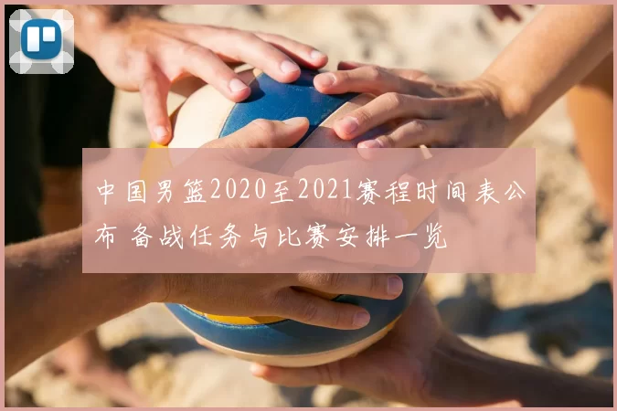 中国男篮2020至2021赛程时间表公布 备战任务与比赛安排一览