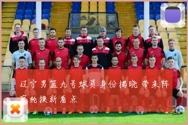 辽宁男篮九号球员身份揭晓 带来阵容轮换新看点