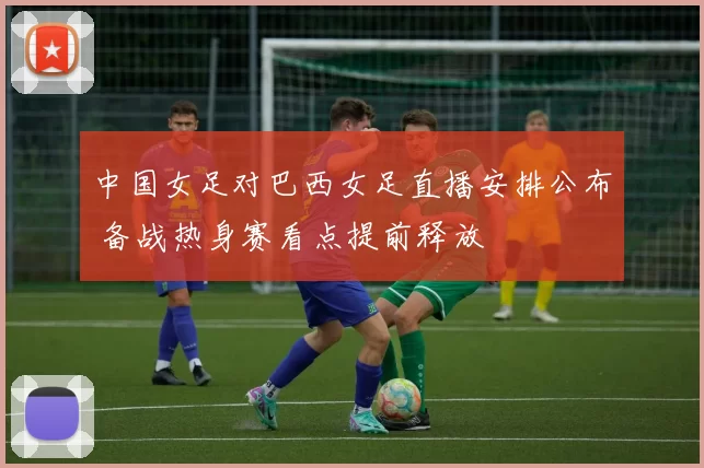 中国女足对巴西女足直播安排公布 备战热身赛看点提前释放
