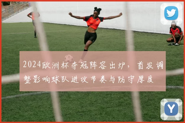 2024欧洲杯夺冠阵容出炉，首发调整影响球队进攻节奏与防守厚度