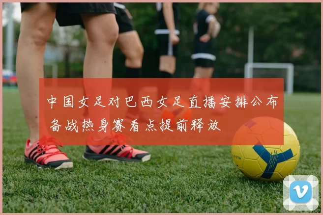 中国女足对巴西女足直播安排公布 备战热身赛看点提前释放