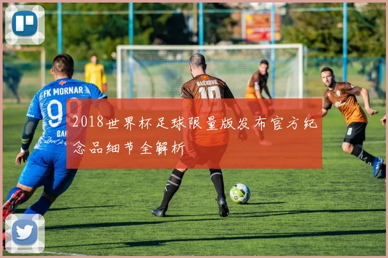 2018世界杯足球限量版发布官方纪念品细节全解析