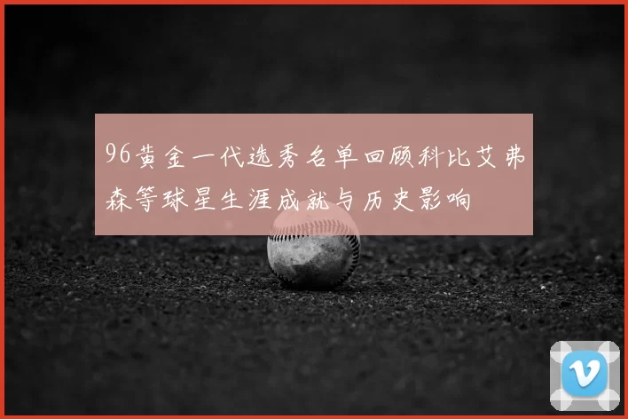 96黄金一代选秀名单回顾科比艾弗森等球星生涯成就与历史影响