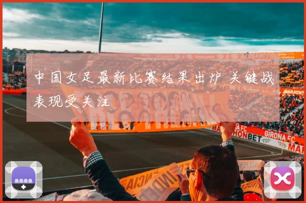 中国女足最新比赛结果出炉 关键战表现受关注