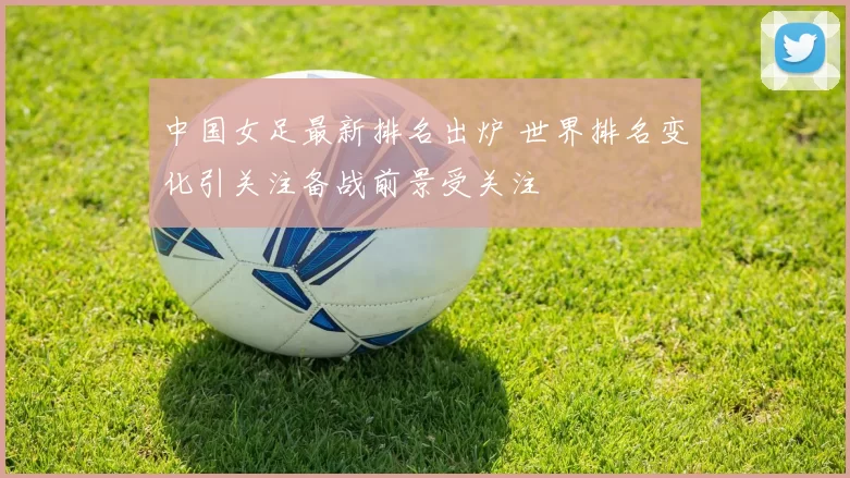 中国女足最新排名出炉 世界排名变化引关注备战前景受关注