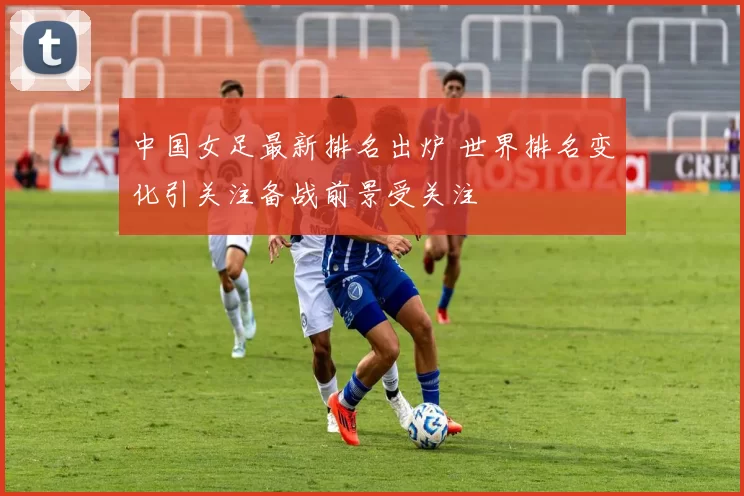 中国女足最新排名出炉 世界排名变化引关注备战前景受关注