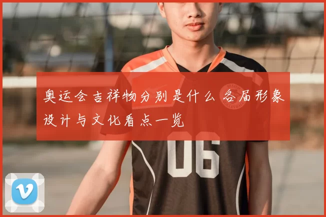 奥运会吉祥物分别是什么 各届形象设计与文化看点一览