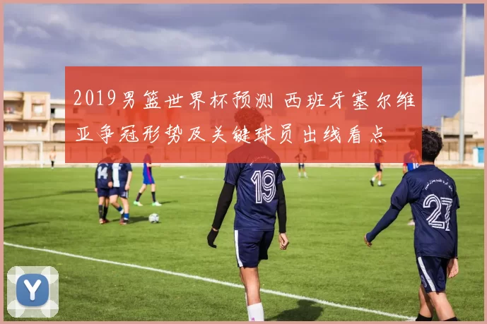 2019男篮世界杯预测 西班牙塞尔维亚争冠形势及关键球员出线看点