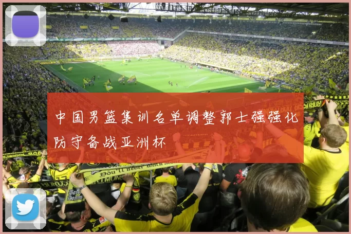 中国男篮集训名单调整郭士强强化防守备战亚洲杯