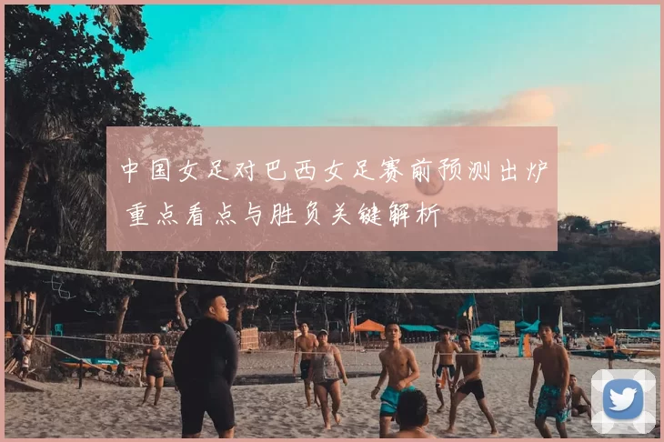 中国女足对巴西女足赛前预测出炉 重点看点与胜负关键解析
