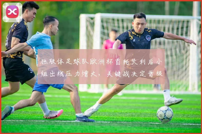 独联体足球队欧洲杯首轮失利后小组出线压力增大，关键战决定晋级前景