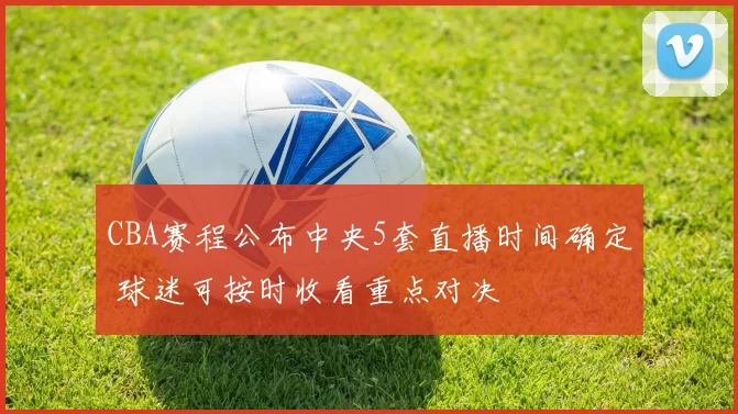 CBA赛程公布中央5套直播时间确定 球迷可按时收看重点对决