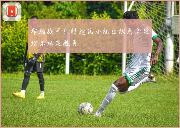 希腊战平科特迪瓦小组出线悬念延续末轮定胜负