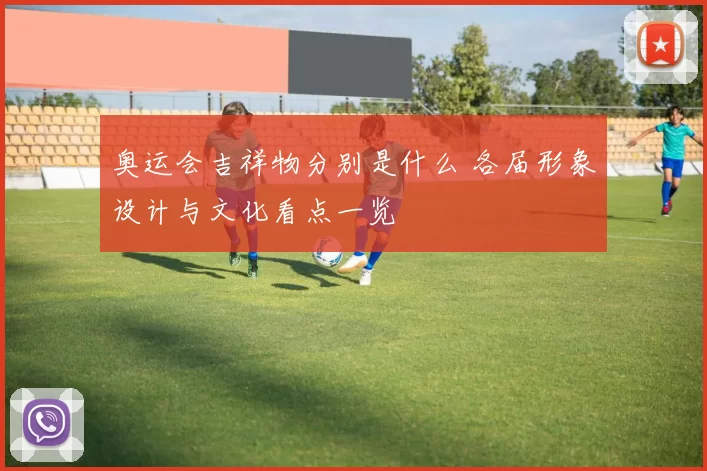 奥运会吉祥物分别是什么 各届形象设计与文化看点一览