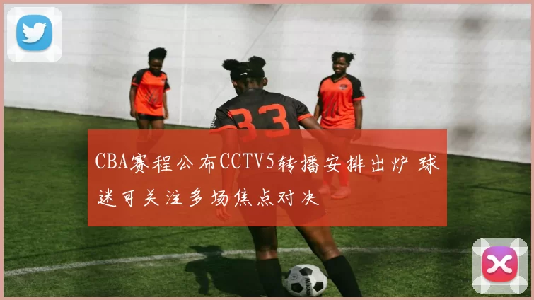 CBA赛程公布CCTV5转播安排出炉 球迷可关注多场焦点对决