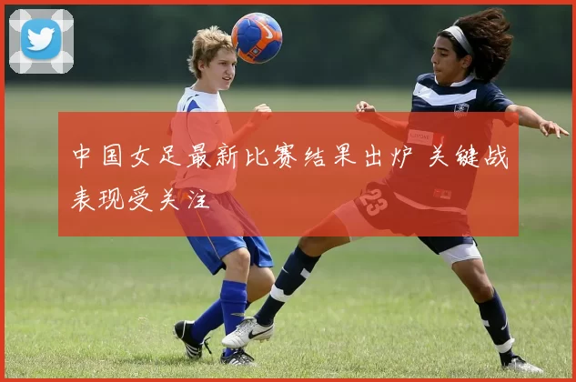 中国女足最新比赛结果出炉 关键战表现受关注