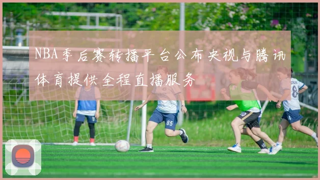 NBA季后赛转播平台公布央视与腾讯体育提供全程直播服务