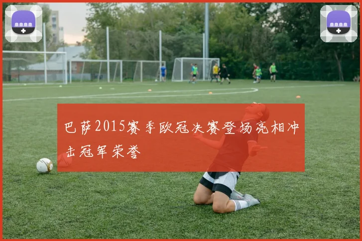 巴萨2015赛季欧冠决赛登场亮相冲击冠军荣誉