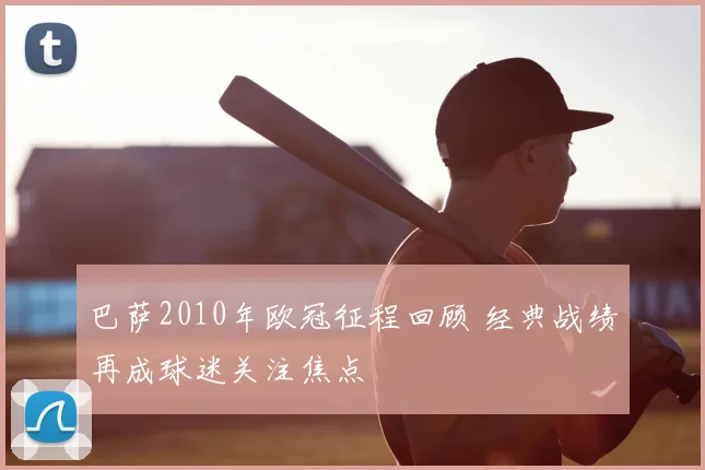 巴萨2010年欧冠征程回顾 经典战绩再成球迷关注焦点