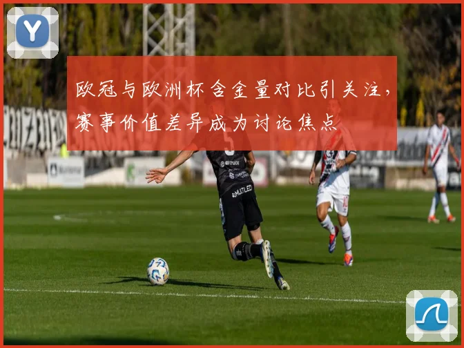 欧冠与欧洲杯含金量对比引关注,赛事价值差异成为讨论焦点