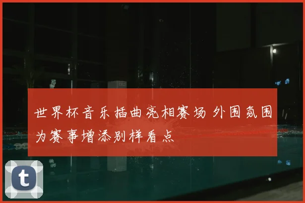 世界杯音乐插曲亮相赛场 外围氛围为赛事增添别样看点