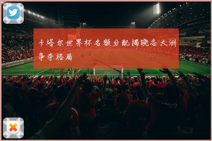 卡塔尔世界杯名额分配揭晓各大洲争夺格局