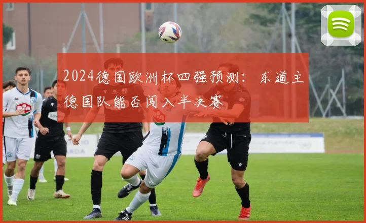 2024德国欧洲杯四强预测:东道主德国队能否闯入半决赛